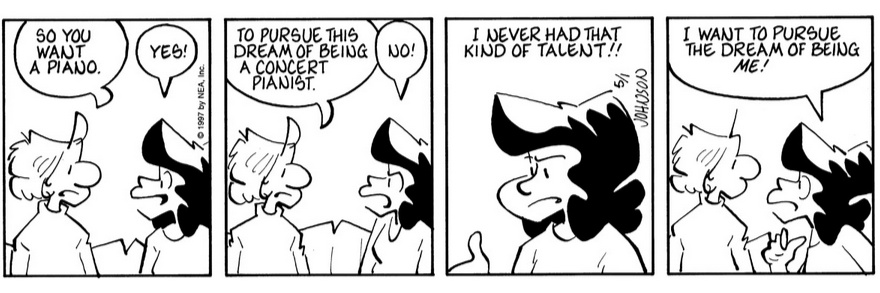 A four panel comic strip from the comic Arlo and Janis. In the first panel Arlo and Janis are together. Arlo says, 'So you want a piano.' to which Janis replies happily, 'Yes!' The next panel depicts Arlo continuing, '...To pursue this dream of being a concert pianist.' Janis looks upset and declares, 'No!' The next panel features only Janis, who says 'I never had that kind of talent!' Arlo reappears in the final panel, with Janis pointing at herself with her thumb and leaning in close to him, saying 'I want to pursue the dream of being ME!' Created by Jimmy Johnson on May 1st 1997.